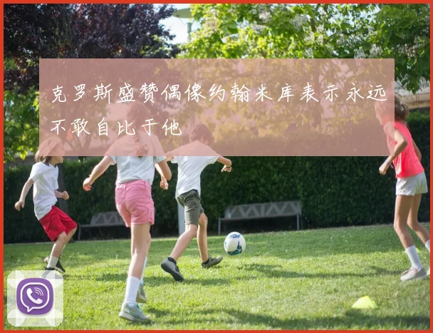 克罗斯盛赞偶像约翰米库表示永远不敢自比于他