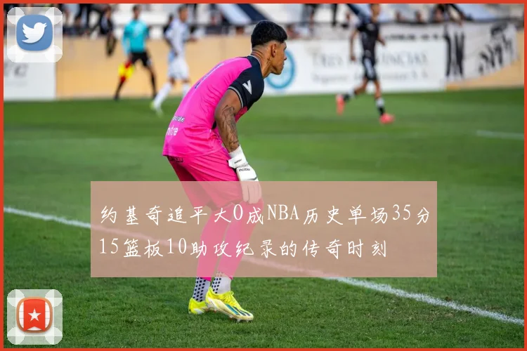 约基奇追平大O成NBA历史单场35分15篮板10助攻纪录的传奇时刻