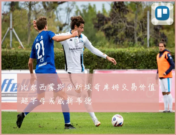 比尔西蒙斯分析埃奇库姆交易价值超字母或成新韦德