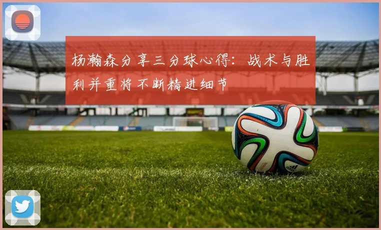 杨瀚森分享三分球心得：战术与胜利并重将不断精进细节