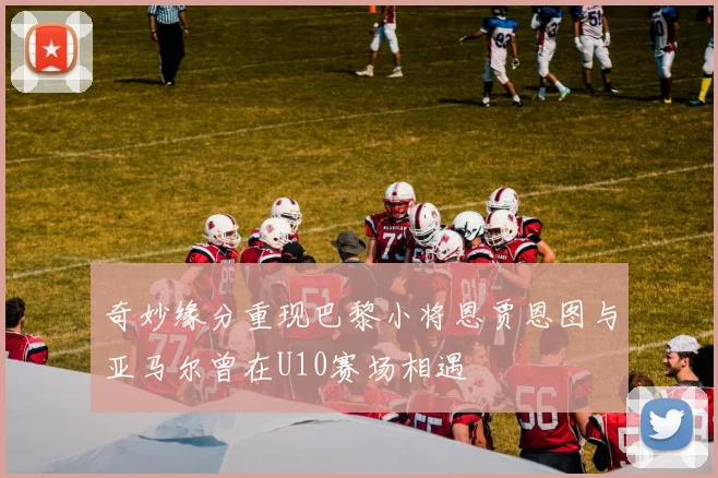 奇妙缘分重现巴黎小将恩贾恩图与亚马尔曾在U10赛场相遇