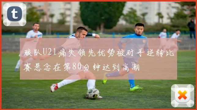 狼队U21痛失领先优势被对手逆转比赛悬念在第80分钟达到高潮