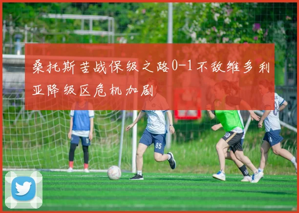 桑托斯苦战保级之路0-1不敌维多利亚降级区危机加剧