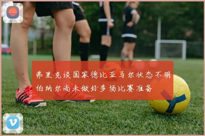 弗里克谈国家德比亚马尔状态不明伯纳尔尚未做好多场比赛准备