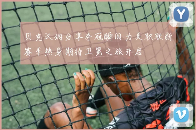 贝克汉姆分享夺冠瞬间为美职联新赛季热身期待卫冕之旅开启