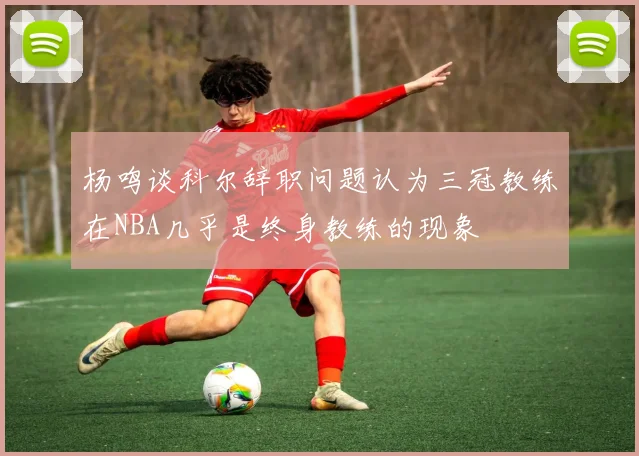 杨鸣谈科尔辞职问题认为三冠教练在NBA几乎是终身教练的现象