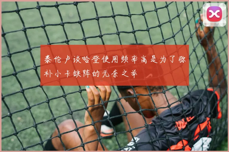 泰伦卢谈哈登使用频率高是为了弥补小卡缺阵的无奈之举
