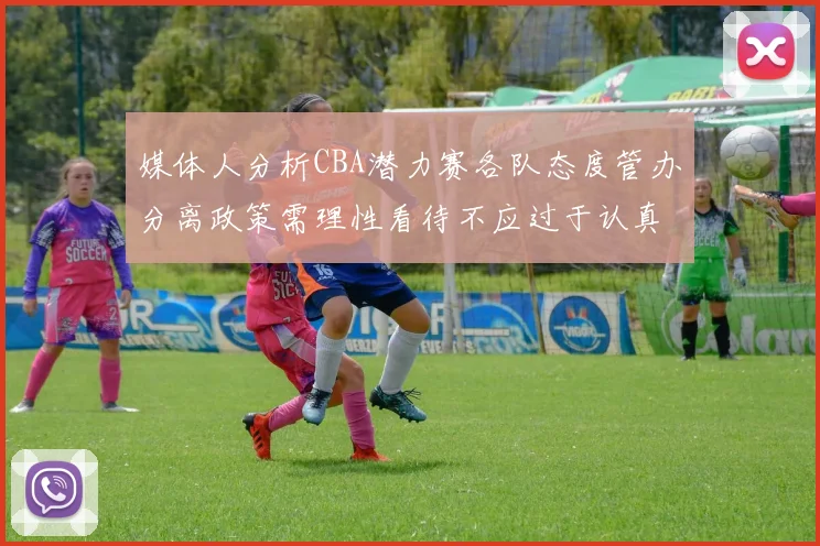 媒体人分析CBA潜力赛各队态度管办分离政策需理性看待不应过于认真