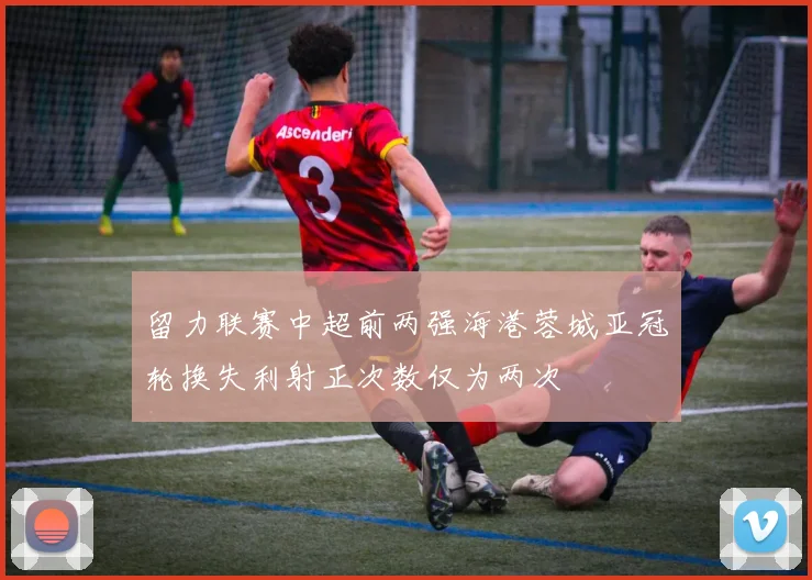 留力联赛中超前两强海港蓉城亚冠轮换失利射正次数仅为两次