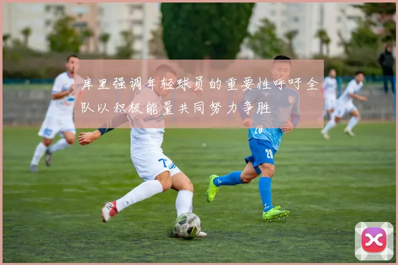 库里强调年轻球员的重要性呼吁全队以积极能量共同努力争胜