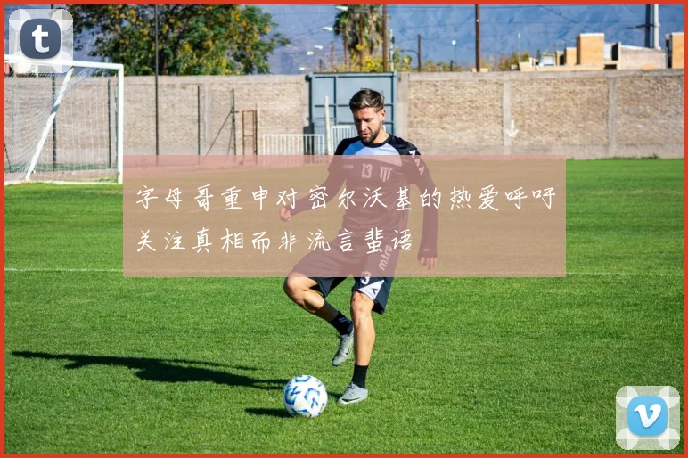 字母哥重申对密尔沃基的热爱呼吁关注真相而非流言蜚语