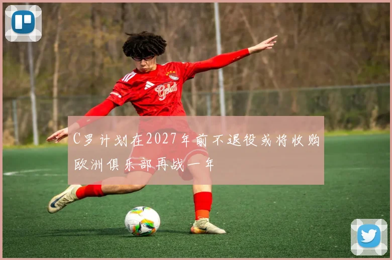 C罗计划在2027年前不退役或将收购欧洲俱乐部再战一年
