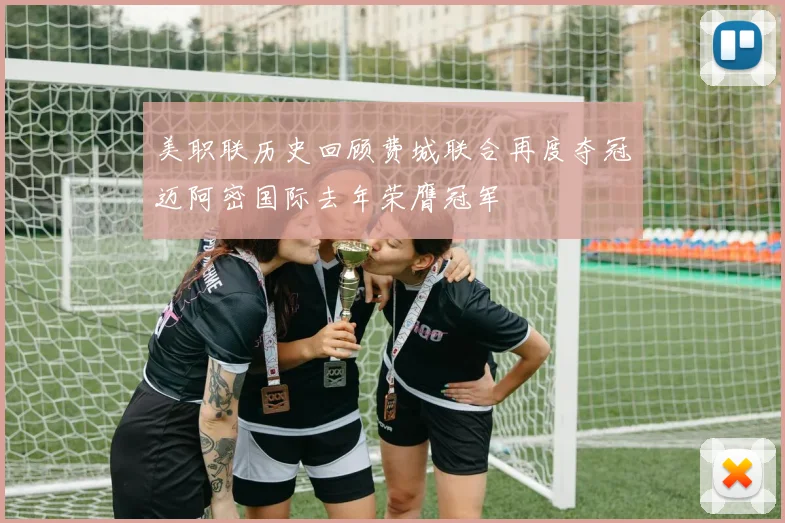 美职联历史回顾费城联合再度夺冠迈阿密国际去年荣膺冠军