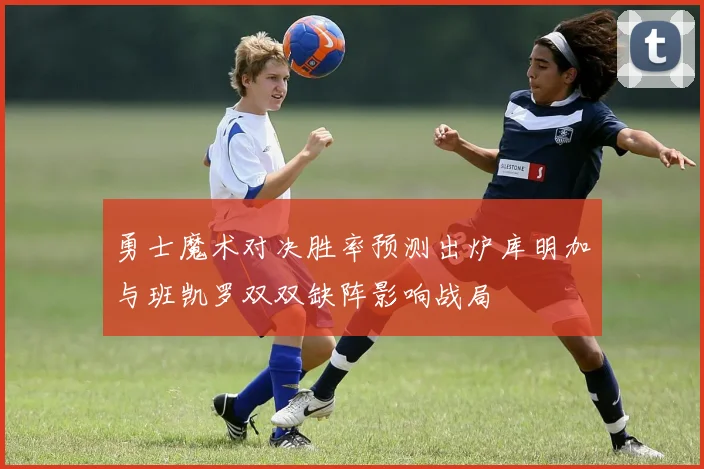 勇士魔术对决胜率预测出炉库明加与班凯罗双双缺阵影响战局