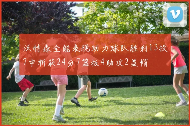 沃特森全能表现助力球队胜利13投7中斩获24分7篮板4助攻2盖帽