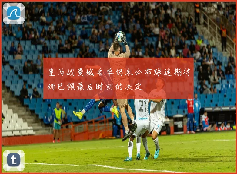 皇马战曼城名单仍未公布球迷期待姆巴佩最后时刻的决定