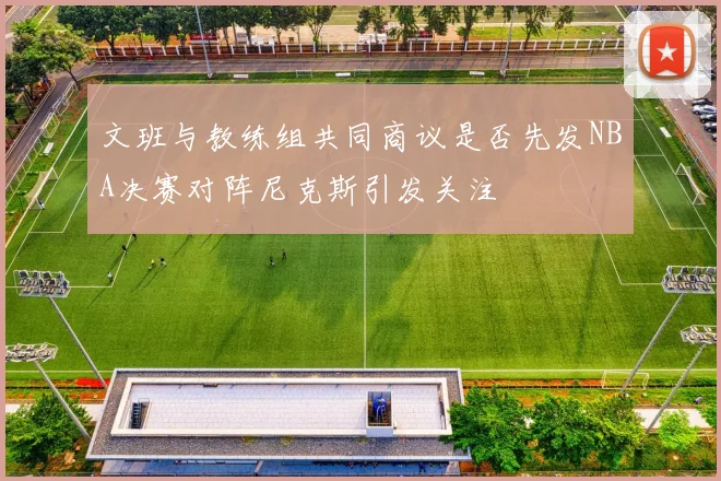 文班与教练组共同商议是否先发NBA决赛对阵尼克斯引发关注