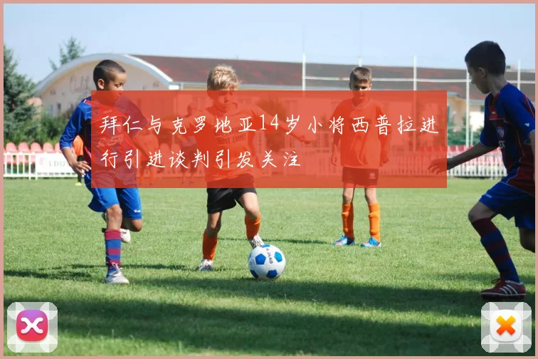 拜仁与克罗地亚14岁小将西普拉进行引进谈判引发关注