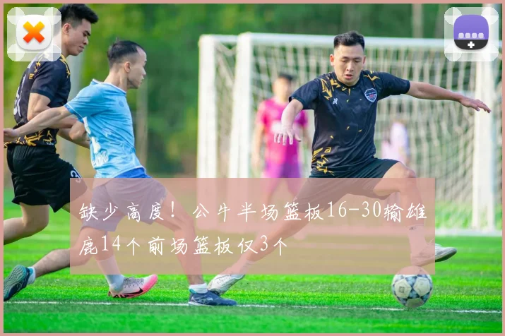 缺少高度！公牛半场篮板16-30输雄鹿14个前场篮板仅3个