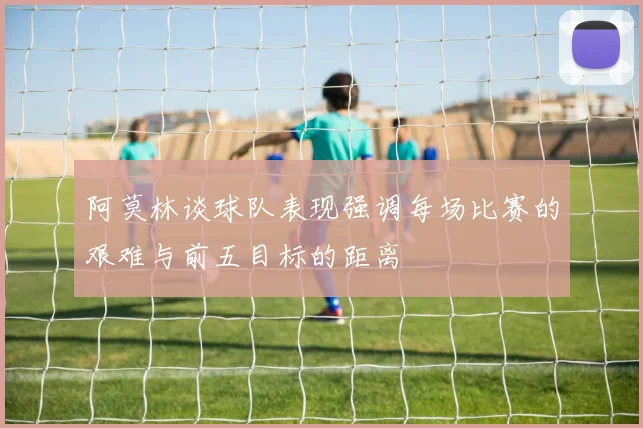 阿莫林谈球队表现强调每场比赛的艰难与前五目标的距离