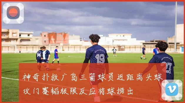 神奇扑救广岛三箭球员近距离头球攻门蹇韬极限反应将球捞出