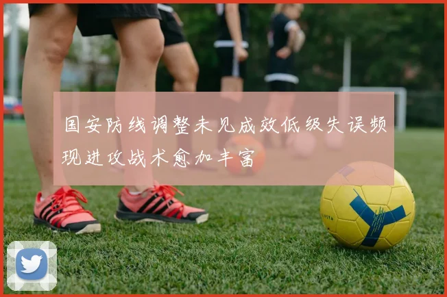 国安防线调整未见成效低级失误频现进攻战术愈加丰富
