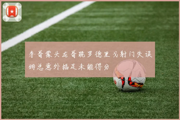 李哥蒙头龙哥跪罗德里戈射门失误姆总意外插足未能得分