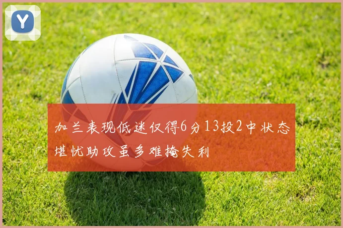 加兰表现低迷仅得6分13投2中状态堪忧助攻虽多难掩失利