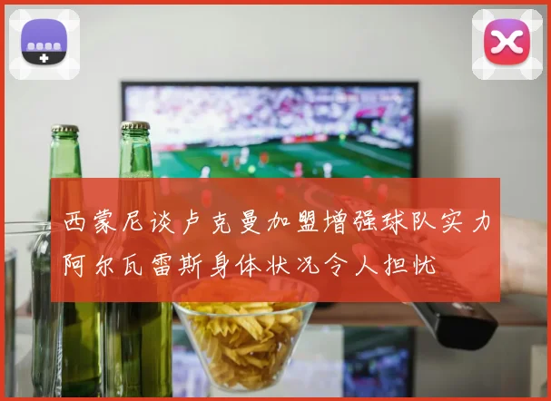 西蒙尼谈卢克曼加盟增强球队实力阿尔瓦雷斯身体状况令人担忧