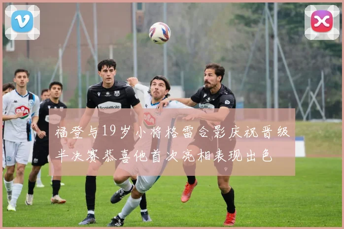 福登与19岁小将格雷合影庆祝晋级半决赛恭喜他首次亮相表现出色