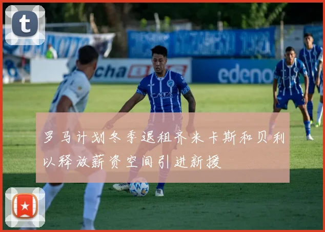 罗马计划冬季退租齐米卡斯和贝利以释放薪资空间引进新援