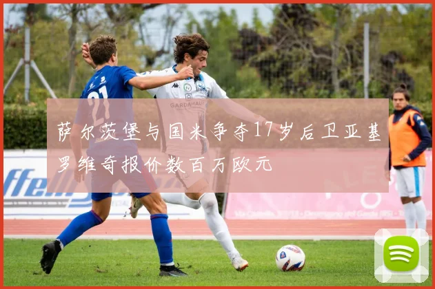 萨尔茨堡与国米争夺17岁后卫亚基罗维奇报价数百万欧元