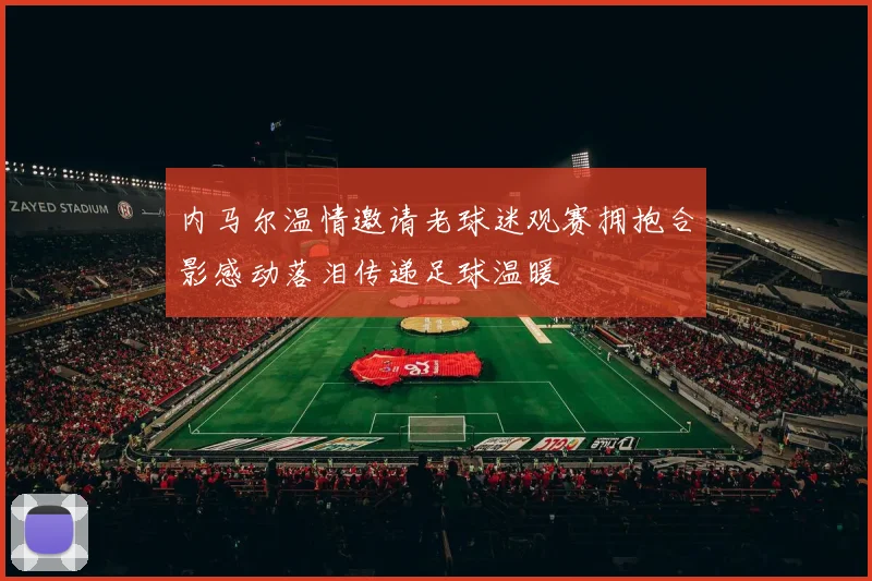 内马尔温情邀请老球迷观赛拥抱合影感动落泪传递足球温暖