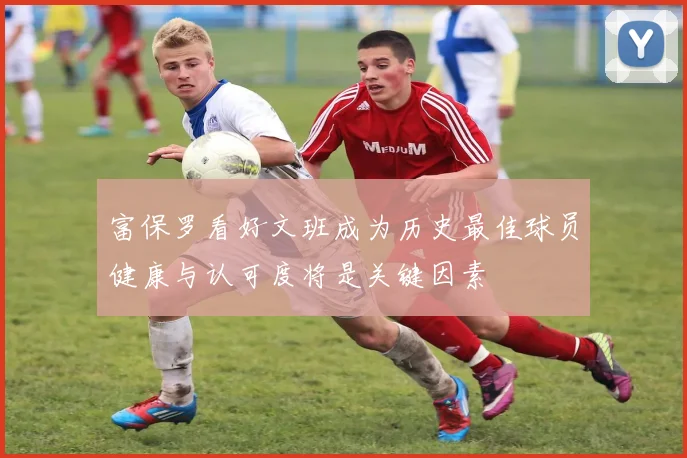 富保罗看好文班成为历史最佳球员健康与认可度将是关键因素