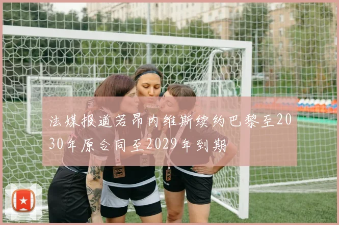 法媒报道若昂内维斯续约巴黎至2030年原合同至2029年到期