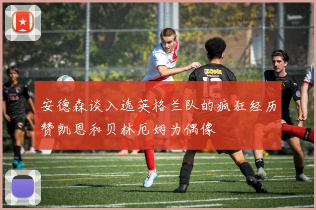 安德森谈入选英格兰队的疯狂经历赞凯恩和贝林厄姆为偶像