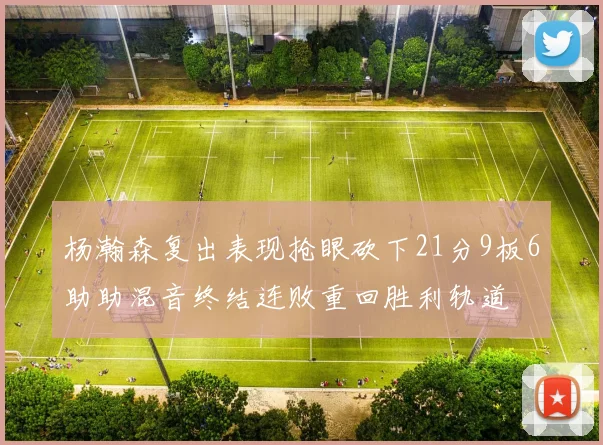 杨瀚森复出表现抢眼砍下21分9板6助助混音终结连败重回胜利轨道