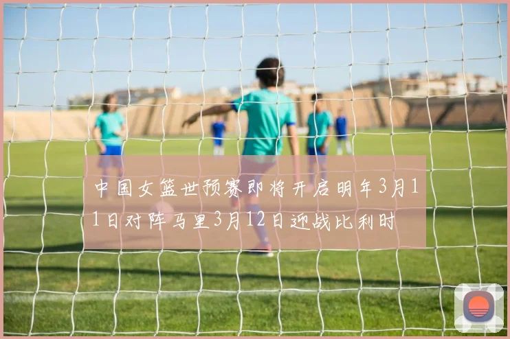 中国女篮世预赛即将开启明年3月11日对阵马里3月12日迎战比利时