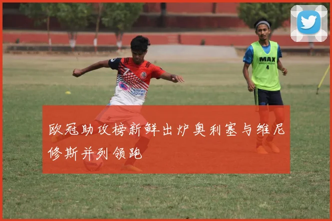 欧冠助攻榜新鲜出炉奥利塞与维尼修斯并列领跑