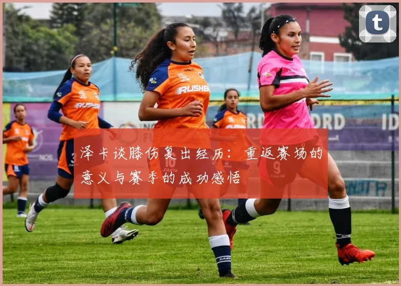 泽卡谈膝伤复出经历：重返赛场的意义与赛季的成功感悟