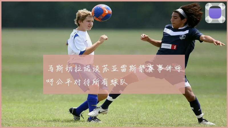马斯切拉诺谈苏亚雷斯禁赛事件呼吁公平对待所有球队