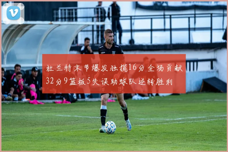 杜兰特末节爆发独揽16分全场贡献32分9篮板5失误助球队逆转胜利