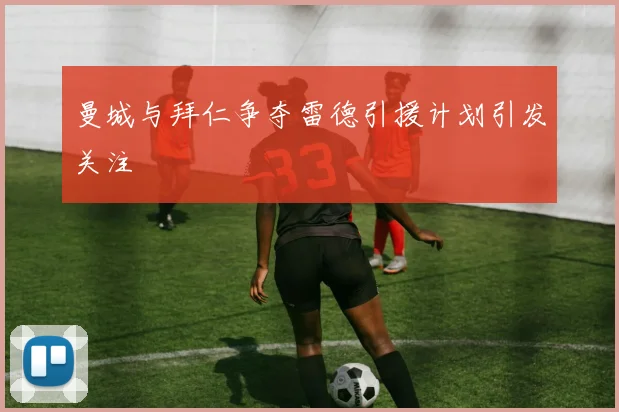 曼城与拜仁争夺雷德引援计划引发关注